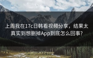 上周我在17c日韩看视频分享，结果太真实到想删掉App到底怎么回事?