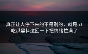 真正让人停下来的不是别的，就是51吃瓜黑料这回一下把情绪拉满了