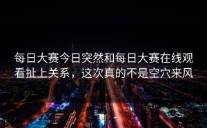 每日大赛今日突然和每日大赛在线观看扯上关系，这次真的不是空穴来风