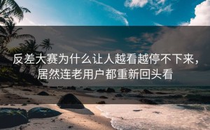 反差大赛为什么让人越看越停不下来，居然连老用户都重新回头看