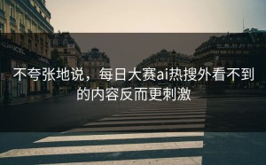 不夸张地说，每日大赛ai热搜外看不到的内容反而更刺激