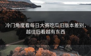 冷门角度看每日大赛吃瓜旧版本差别，越往后看越有东西