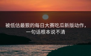 被低估最狠的每日大赛吃瓜新版动作，一句话根本说不清