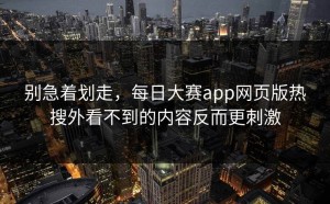 别急着划走，每日大赛app网页版热搜外看不到的内容反而更刺激