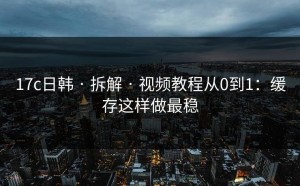 17c日韩 · 拆解 · 视频教程从0到1：缓存这样做最稳