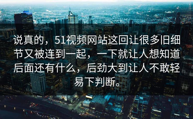 说真的，51视频网站这回让很多旧细节又被连到一起，一下就让人想知道后面还有什么，后劲大到让人不敢轻易下判断。