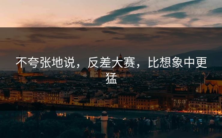 不夸张地说，反差大赛，比想象中更猛