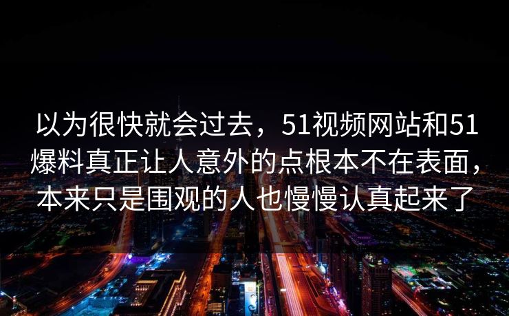 以为很快就会过去，51视频网站和51爆料真正让人意外的点根本不在表面，本来只是围观的人也慢慢认真起来了