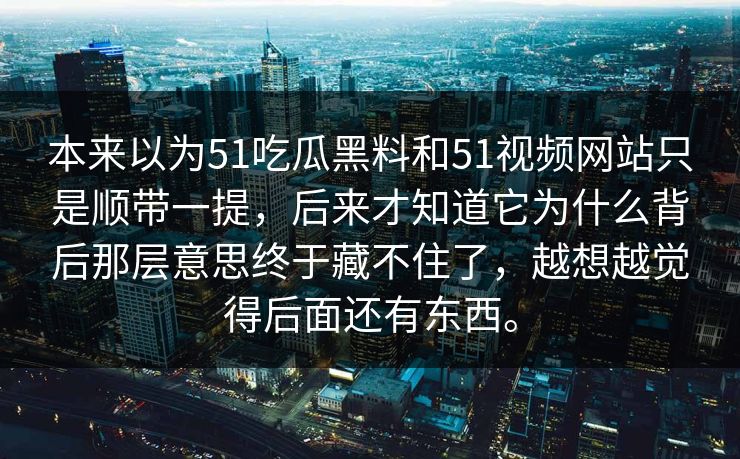 本来以为51吃瓜黑料和51视频网站只是顺带一提，后来才知道它为什么背后那层意思终于藏不住了，越想越觉得后面还有东西。