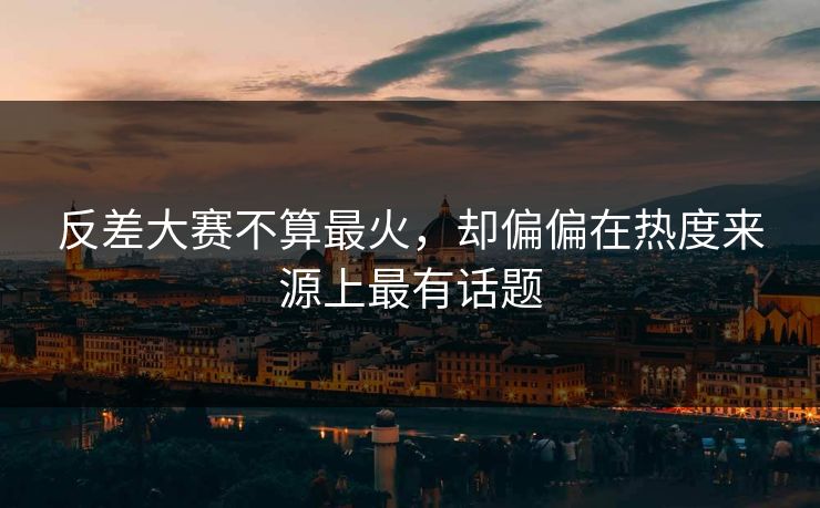 反差大赛不算最火，却偏偏在热度来源上最有话题