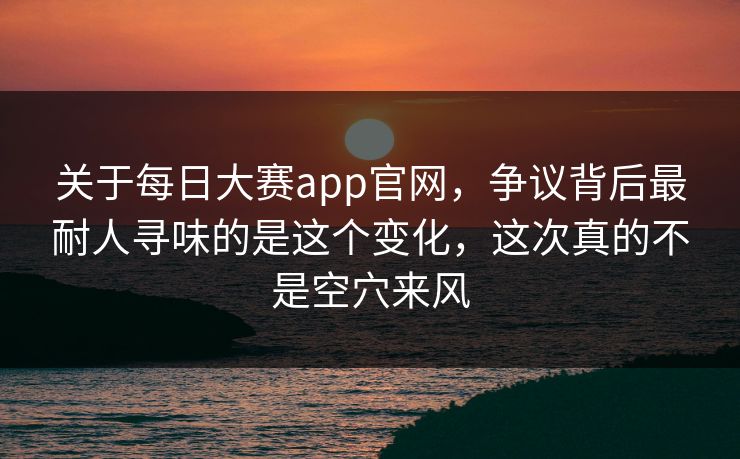 关于每日大赛app官网，争议背后最耐人寻味的是这个变化，这次真的不是空穴来风