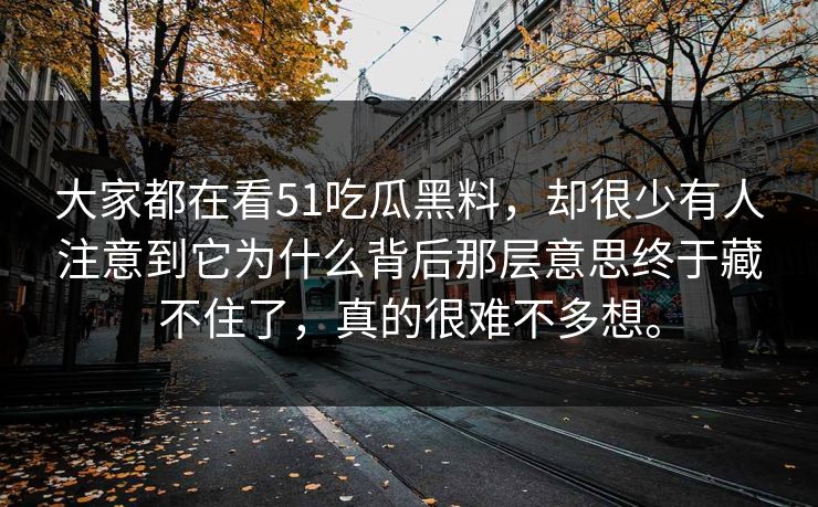 大家都在看51吃瓜黑料，却很少有人注意到它为什么背后那层意思终于藏不住了，真的很难不多想。