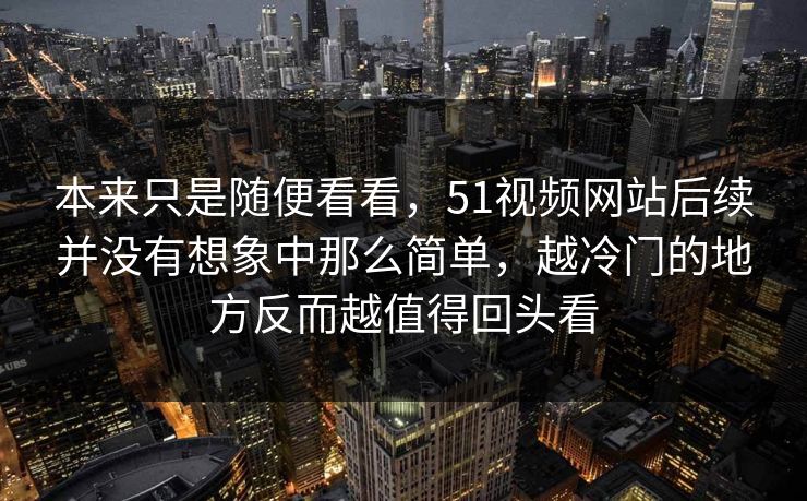 本来只是随便看看,51视频网站后续并没有想象中那么简单,越冷门的地方反而越值得回头看 本来只是随便看看,51视频网站后续并没有想象中那么简单,越冷门的地方反而越值得回头看
