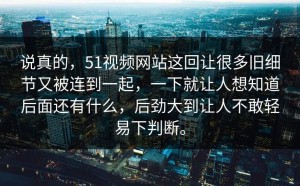 说真的，51视频网站这回让很多旧细节又被连到一起，一下就让人想知道后面还有什么，后劲大到让人不敢轻易下判断。