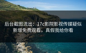 后台截图流出：17c影院影视传媒疑似新增免费观看，真假我给你看