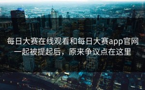 每日大赛在线观看和每日大赛app官网一起被提起后，原来争议点在这里