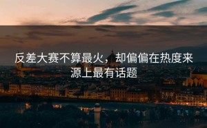 反差大赛不算最火，却偏偏在热度来源上最有话题
