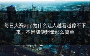 每日大赛app为什么让人越看越停不下来，不是随便起量那么简单
