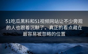 51吃瓜黑料和51视频网站让不少旁观的人也跟着沉默了，真正的看点藏在最容易被忽略的位置