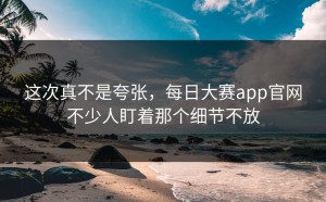 这次真不是夸张，每日大赛app官网不少人盯着那个细节不放