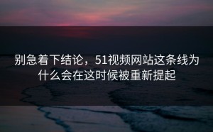 别急着下结论，51视频网站这条线为什么会在这时候被重新提起