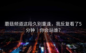 蘑菇频道这段久别重逢，我反复看了5分钟｜你会站谁？