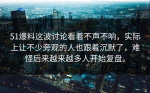 51爆料这波讨论看着不声不响，实际上让不少旁观的人也跟着沉默了，难怪后来越来越多人开始复盘。