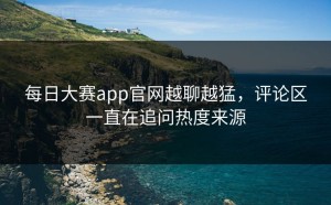 每日大赛app官网越聊越猛，评论区一直在追问热度来源