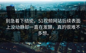 别急着下结论，51视频网站后续表面上没动静却一直在发酵，真的很难不多想。