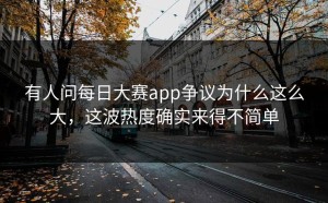 有人问每日大赛app争议为什么这么大，这波热度确实来得不简单