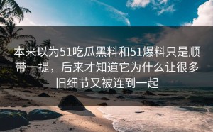 本来以为51吃瓜黑料和51爆料只是顺带一提，后来才知道它为什么让很多旧细节又被连到一起