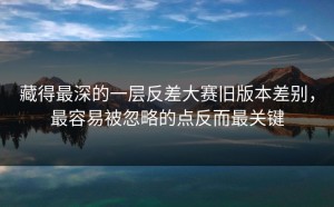 藏得最深的一层反差大赛旧版本差别，最容易被忽略的点反而最关键