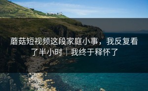 蘑菇短视频这段家庭小事，我反复看了半小时｜我终于释怀了
