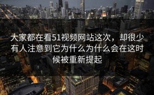 大家都在看51视频网站这次，却很少有人注意到它为什么为什么会在这时候被重新提起