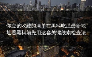 你应该收藏的清单在黑料吃瓜最新地址看黑料前先用这套关键线索检查法