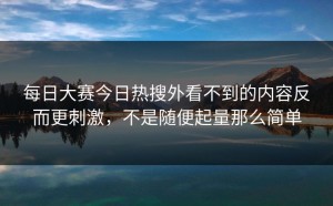 每日大赛今日热搜外看不到的内容反而更刺激，不是随便起量那么简单