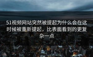 51视频网站突然被提起为什么会在这时候被重新提起，比表面看到的更复杂一点