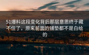 51爆料这段变化背后那层意思终于藏不住了，原来前面的铺垫都不是白给的