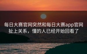 每日大赛官网突然和每日大赛app官网扯上关系，懂的人已经开始回看了