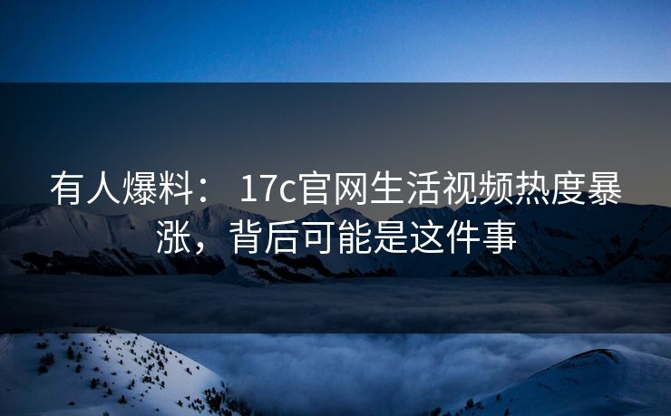 有人爆料： 17c官网生活视频热度暴涨，背后可能是这件事