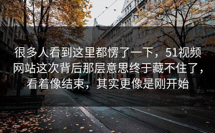 很多人看到这里都愣了一下，51视频网站这次背后那层意思终于藏不住了，看着像结束，其实更像是刚开始