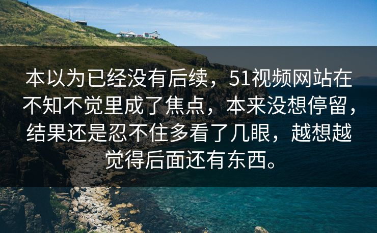 本以为已经没有后续，51视频网站在不知不觉里成了焦点，本来没想停留，结果还是忍不住多看了几眼，越想越觉得后面还有东西。