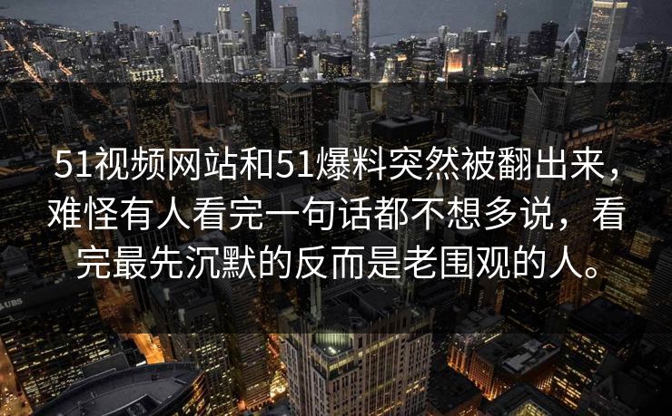 51视频网站和51爆料突然被翻出来，难怪有人看完一句话都不想多说，看完最先沉默的反而是老围观的人。