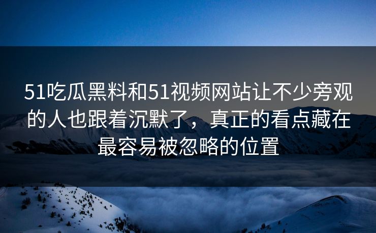 51吃瓜黑料和51视频网站让不少旁观的人也跟着沉默了，真正的看点藏在最容易被忽略的位置