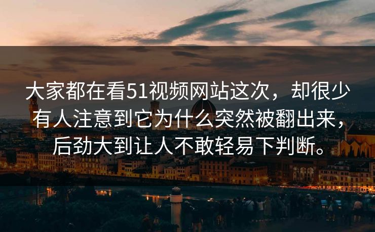 大家都在看51视频网站这次，却很少有人注意到它为什么突然被翻出来，后劲大到让人不敢轻易下判断。