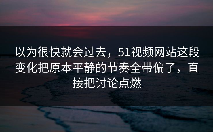 以为很快就会过去，51视频网站这段变化把原本平静的节奏全带偏了，直接把讨论点燃
