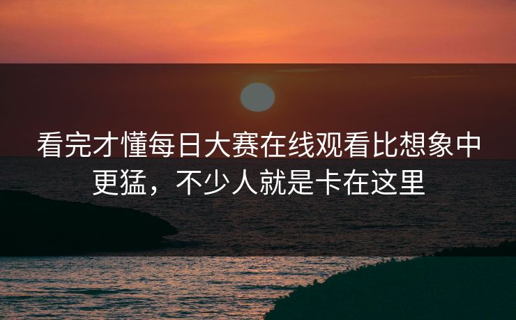 看完才懂每日大赛在线观看比想象中更猛，不少人就是卡在这里