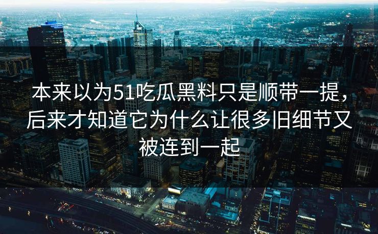 本来以为51吃瓜黑料只是顺带一提，后来才知道它为什么让很多旧细节又被连到一起