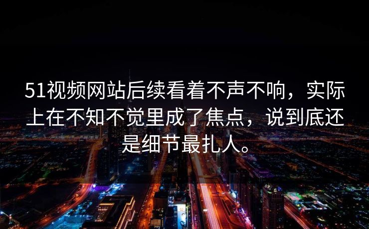 51视频网站后续看着不声不响，实际上在不知不觉里成了焦点，说到底还是细节最扎人。