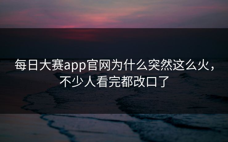 每日大赛app官网为什么突然这么火，不少人看完都改口了